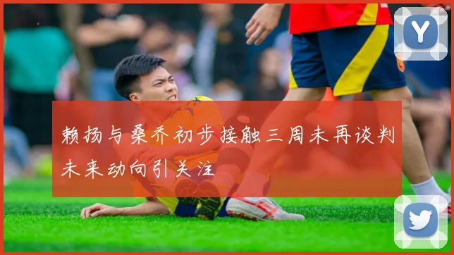 赖扬与桑乔初步接触三周未再谈判未来动向引关注