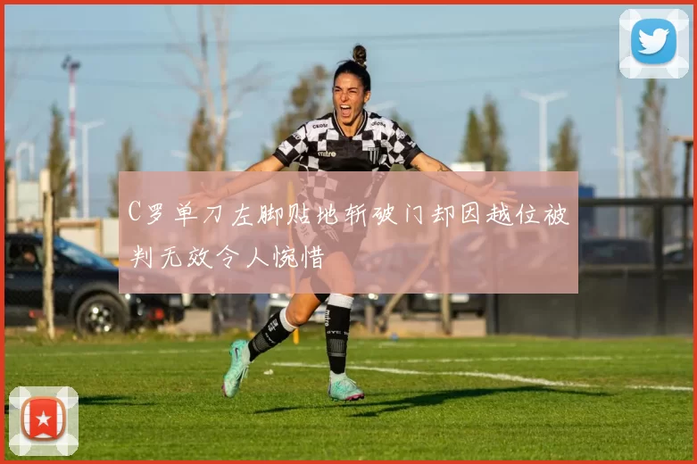 C罗单刀左脚贴地斩破门却因越位被判无效令人惋惜