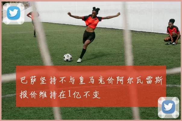 巴萨坚持不与皇马竞价阿尔瓦雷斯报价维持在1亿不变
