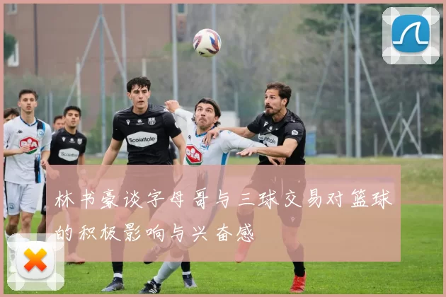 林书豪谈字母哥与三球交易对篮球的积极影响与兴奋感