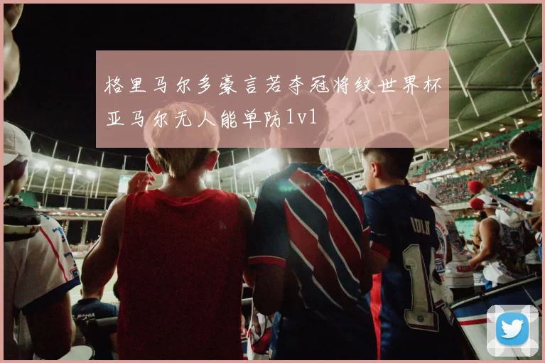 格里马尔多豪言若夺冠将纹世界杯亚马尔无人能单防1v1