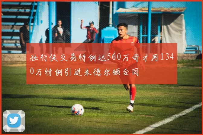 独行侠交易特例达560万奇才用1340万特例引进米德尔顿合同