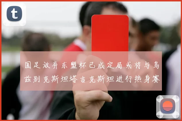 国足放弃东盟杯已成定局或将与乌兹别克斯坦塔吉克斯坦进行热身赛