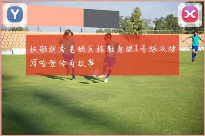 快船新秀基顿瓦格勒身披1号球衣续写哈登传奇故事