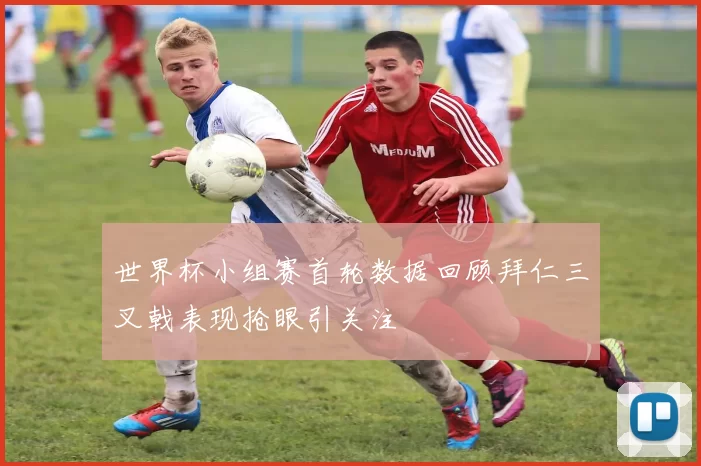 世界杯小组赛首轮数据回顾拜仁三叉戟表现抢眼引关注