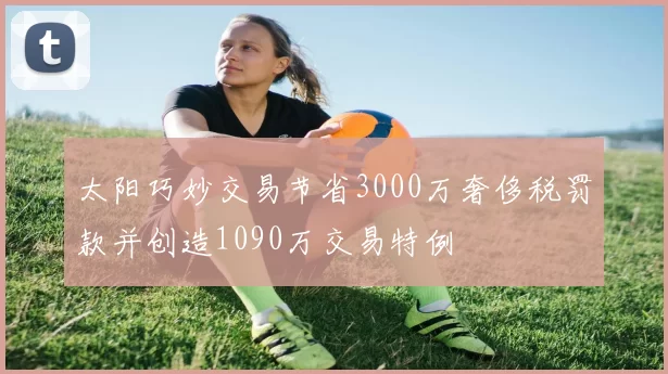 太阳巧妙交易节省3000万奢侈税罚款并创造1090万交易特例