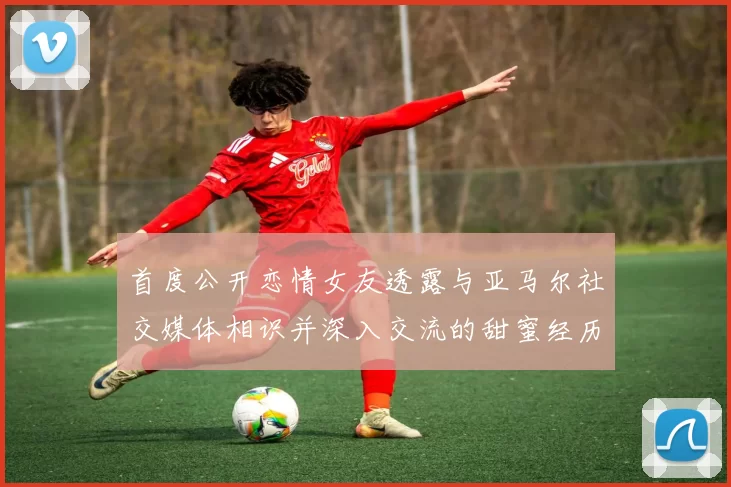 首度公开恋情女友透露与亚马尔社交媒体相识并深入交流的甜蜜经历