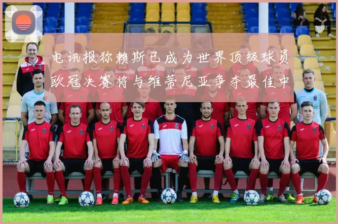 电讯报称赖斯已成为世界顶级球员欧冠决赛将与维蒂尼亚争夺最佳中场称号