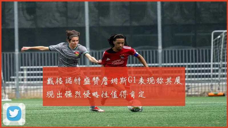 戴格诺特盛赞詹姆斯G1表现称其展现出强烈侵略性值得肯定