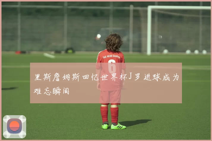 里斯詹姆斯回忆世界杯J罗进球成为难忘瞬间