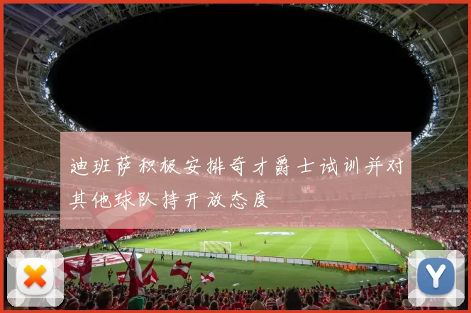 迪班萨积极安排奇才爵士试训并对其他球队持开放态度