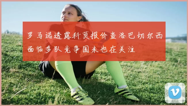 罗马诺透露科莫报价查洛巴切尔西面临多队竞争国米也在关注