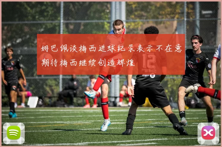 姆巴佩谈梅西进球纪录表示不在意期待梅西继续创造辉煌