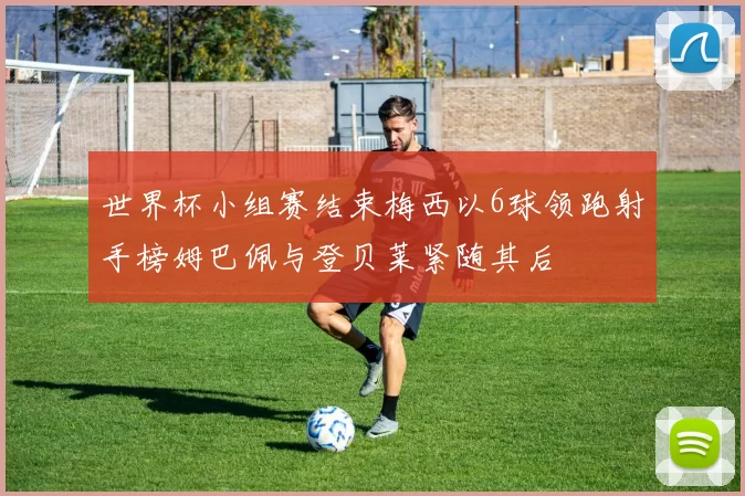 世界杯小组赛结束梅西以6球领跑射手榜姆巴佩与登贝莱紧随其后