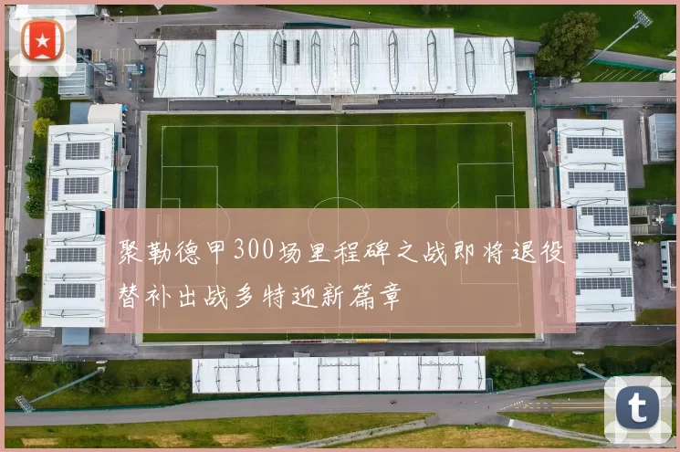 聚勒德甲300场里程碑之战即将退役替补出战多特迎新篇章