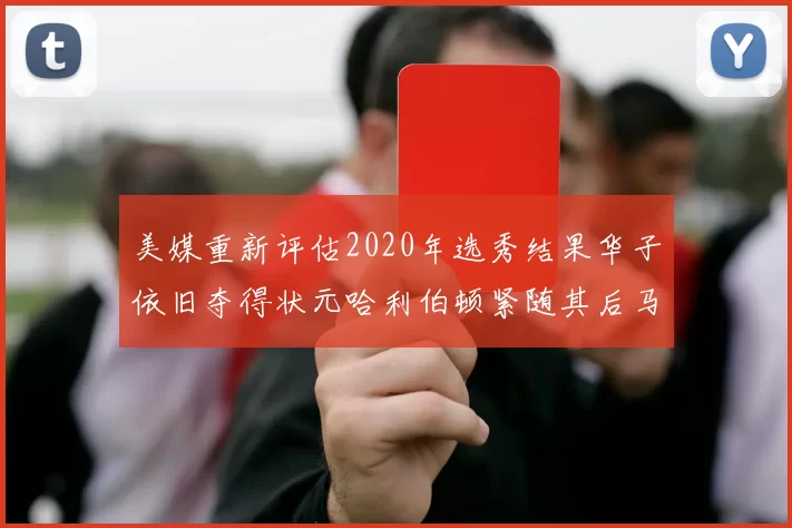 美媒重新评估2020年选秀结果华子依旧夺得状元哈利伯顿紧随其后马克西位列探花