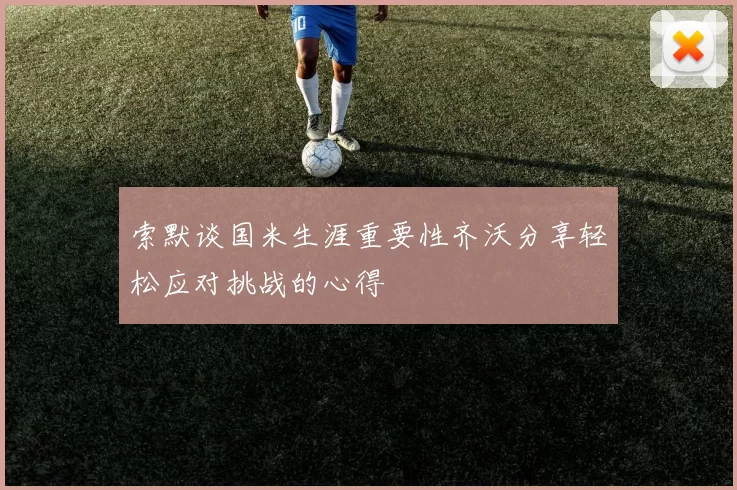 索默谈国米生涯重要性齐沃分享轻松应对挑战的心得