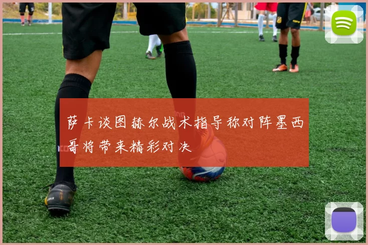 萨卡谈图赫尔战术指导称对阵墨西哥将带来精彩对决