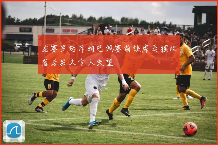 龙赛罗怒斥姆巴佩赛前缺席是摆烂落后发文令人失望