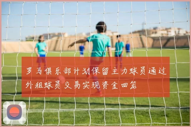 罗马俱乐部计划保留主力球员通过外租球员交易实现资金回笼