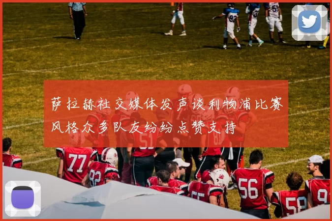 萨拉赫社交媒体发声谈利物浦比赛风格众多队友纷纷点赞支持