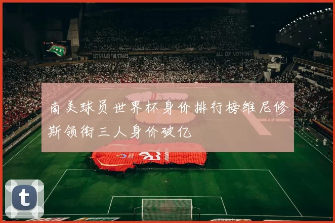 南美球员世界杯身价排行榜维尼修斯领衔三人身价破亿