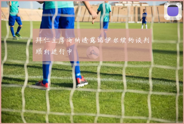 拜仁主席海纳透露诺伊尔续约谈判顺利进行中
